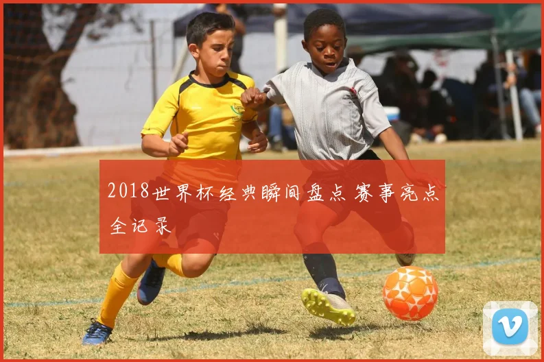 2018世界杯经典瞬间盘点 赛事亮点全记录