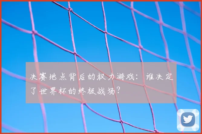 决赛地点背后的权力游戏:谁决定了世界杯的终极战场?